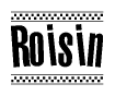 The image is a black and white clipart of the text Roisin in a bold, italicized font. The text is bordered by a dotted line on the top and bottom, and there are checkered flags positioned at both ends of the text, usually associated with racing or finishing lines.