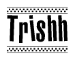 The image is a black and white clipart of the text Trishh in a bold, italicized font. The text is bordered by a dotted line on the top and bottom, and there are checkered flags positioned at both ends of the text, usually associated with racing or finishing lines.