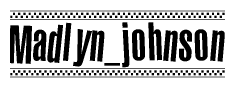 The image is a black and white clipart of the text Madlyn johnson in a bold, italicized font. The text is bordered by a dotted line on the top and bottom, and there are checkered flags positioned at both ends of the text, usually associated with racing or finishing lines.